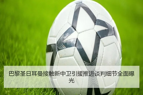 巴黎圣日耳曼接触新中卫引援推进谈判细节全面曝光