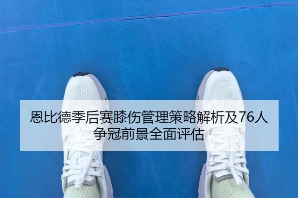 恩比德季后赛膝伤管理策略解析及76人争冠前景全面评估