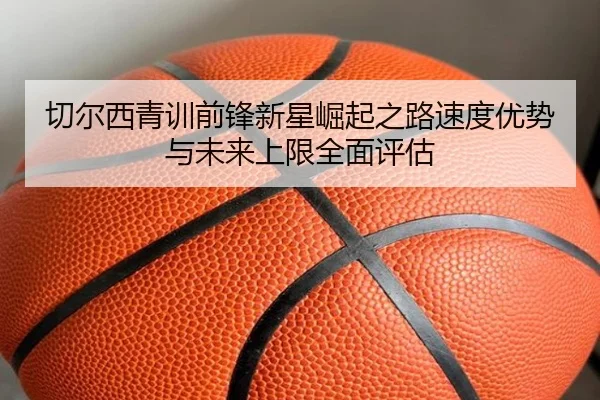 切尔西青训前锋新星崛起之路速度优势与未来上限全面评估