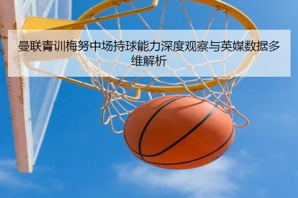 曼联青训梅努中场持球能力深度观察与英媒数据多维解析