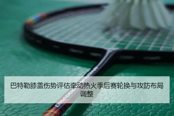 巴特勒膝盖伤势评估牵动热火季后赛轮换与攻防布局调整