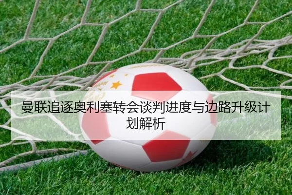 曼联追逐奥利塞转会谈判进度与边路升级计划解析