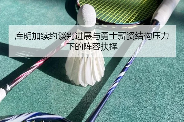 库明加续约谈判进展与勇士薪资结构压力下的阵容抉择