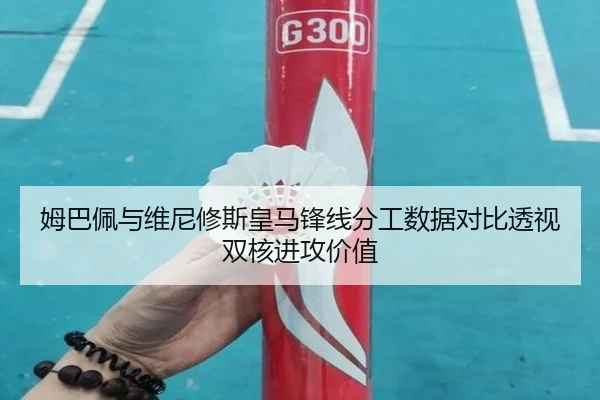 姆巴佩与维尼修斯皇马锋线分工数据对比透视双核进攻价值