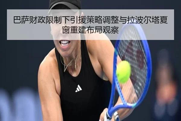 巴萨财政限制下引援策略调整与拉波尔塔夏窗重建布局观察