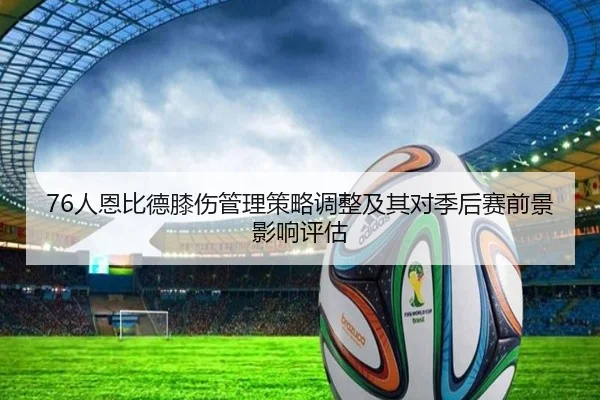 76人恩比德膝伤管理策略调整及其对季后赛前景影响评估