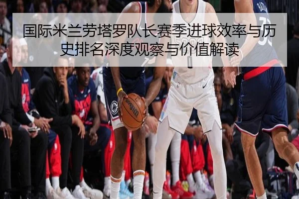 国际米兰劳塔罗队长赛季进球效率与历史排名深度观察与价值解读