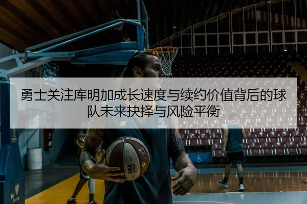 勇士关注库明加成长速度与续约价值背后的球队未来抉择与风险平衡