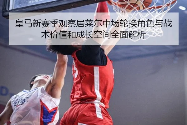 皇马新赛季观察居莱尔中场轮换角色与战术价值和成长空间全面解析