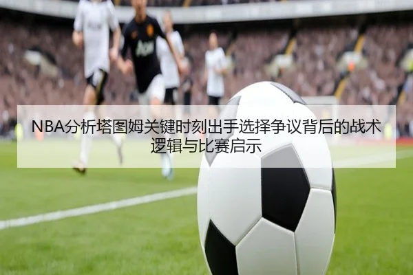 NBA分析塔图姆关键时刻出手选择争议背后的战术逻辑与比赛启示