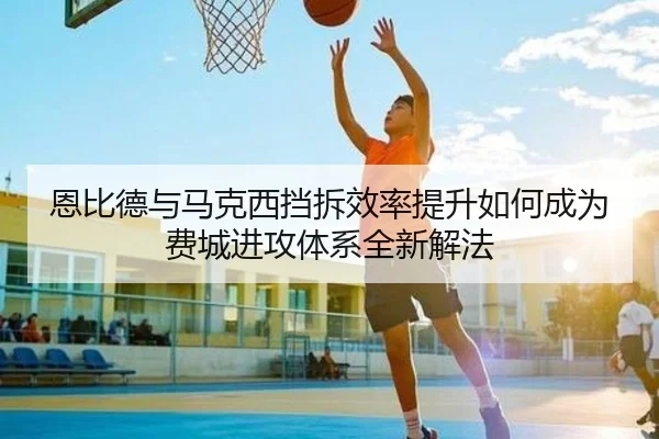 恩比德与马克西挡拆效率提升如何成为费城进攻体系全新解法