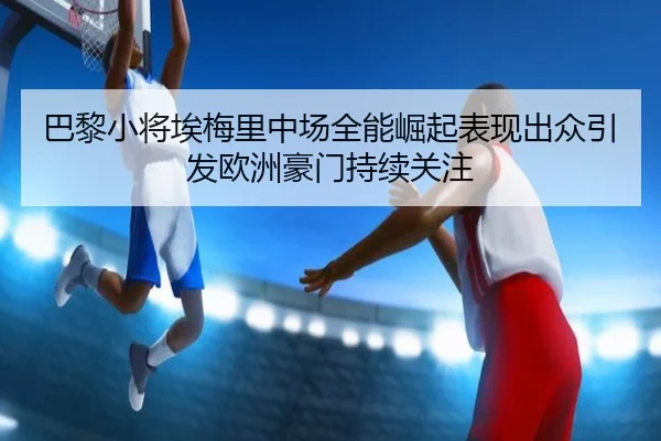 巴黎小将埃梅里中场全能崛起表现出众引发欧洲豪门持续关注