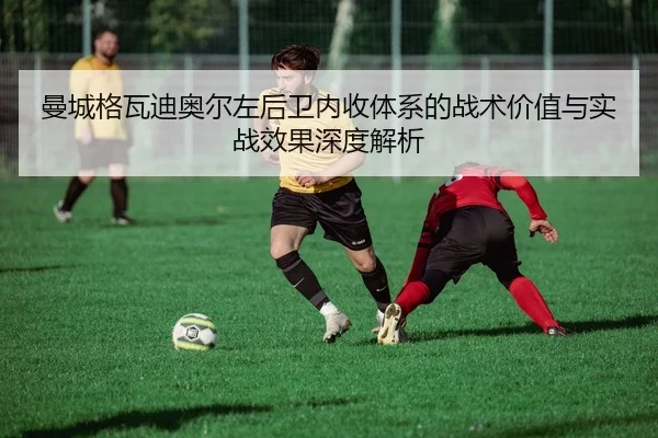 曼城格瓦迪奥尔左后卫内收体系的战术价值与实战效果深度解析