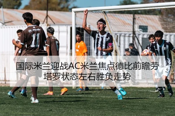 国际米兰迎战AC米兰焦点德比前瞻劳塔罗状态左右胜负走势